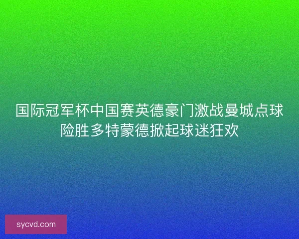 国际冠军杯中国赛英德豪门激战曼城点球险胜多特蒙德掀起球迷狂欢