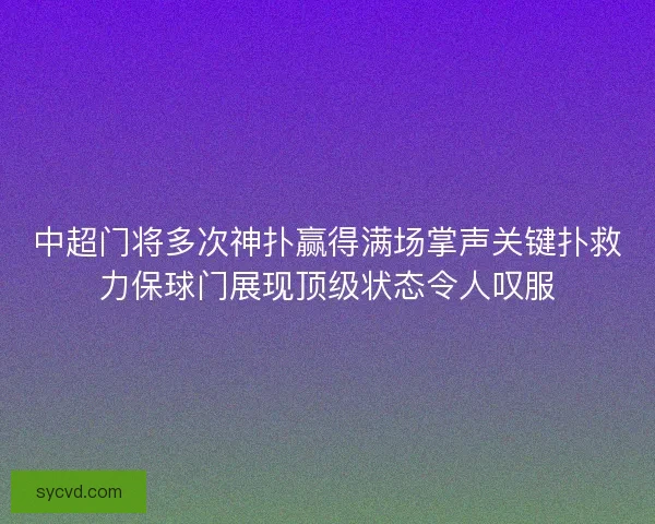 中超门将多次神扑赢得满场掌声关键扑救力保球门展现顶级状态令人叹服