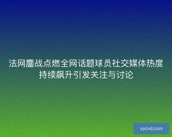 法网鏖战点燃全网话题球员社交媒体热度持续飙升引发关注与讨论