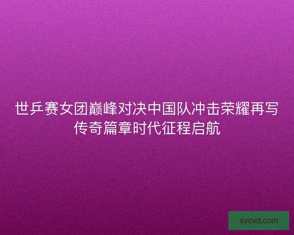 世乒赛女团巅峰对决中国队冲击荣耀再写传奇篇章时代征程启航